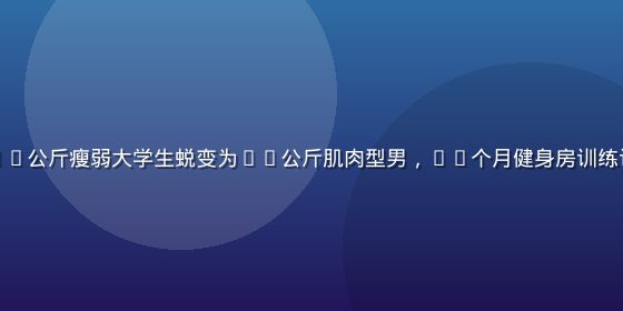 猛男诞生记真实案例：小李从55公斤瘦弱大学生蜕变为70公斤肌肉型男，18个月健身房训练记录，胸肌和手臂线条清晰可见